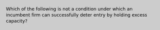 Which of the following is not a condition under which an incumbent firm can successfully deter entry by holding excess capacity?