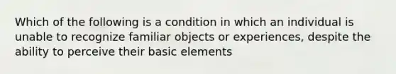 Which of the following is a condition in which an individual is unable to recognize familiar objects or experiences, despite the ability to perceive their basic elements