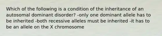 Which of the following is a condition of the inheritance of an autosomal dominant disorder? -only one dominant allele has to be inherited -both recessive alleles must be inherited -it has to be an allele on the X chromosome