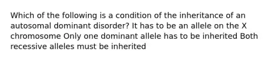 Which of the following is a condition of the inheritance of an autosomal dominant disorder? It has to be an allele on the X chromosome Only one dominant allele has to be inherited Both recessive alleles must be inherited