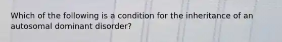 Which of the following is a condition for the inheritance of an autosomal dominant disorder?