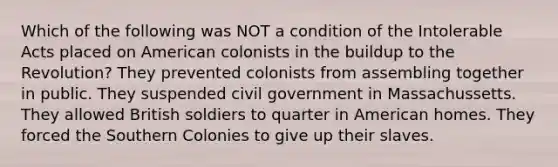 Which of the following was NOT a condition of the Intolerable Acts placed on American colonists in the buildup to the Revolution? They prevented colonists from assembling together in public. They suspended civil government in Massachussetts. They allowed British soldiers to quarter in American homes. They forced the Southern Colonies to give up their slaves.