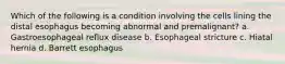 Which of the following is a condition involving the cells lining the distal esophagus becoming abnormal and premalignant? a. Gastroesophageal reflux disease b. Esophageal stricture c. Hiatal hernia d. Barrett esophagus