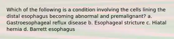 Which of the following is a condition involving the cells lining the distal esophagus becoming abnormal and premalignant? a. Gastroesophageal reflux disease b. Esophageal stricture c. Hiatal hernia d. Barrett esophagus