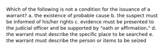 Which of the following is not a condition for the issuance of a warrant? a. the existence of probable cause b. the suspect must be informed of his/her rights c. evidence must be presented to the judicial officer and be supported by "oath or affirmation," d. the warrant must describe the specific place to be searched e. the warrant must describe the person or items to be seized