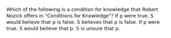 Which of the following is a condition for knowledge that Robert Nozick offers in "Conditions for Knowledge"? If p were true, S would believe that p is false. S believes that p is false. If p were true, S would believe that p. S is unsure that p.