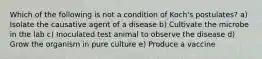 Which of the following is not a condition of Koch's postulates? a) Isolate the causative agent of a disease b) Cultivate the microbe in the lab c) Inoculated test animal to observe the disease d) Grow the organism in pure culture e) Produce a vaccine