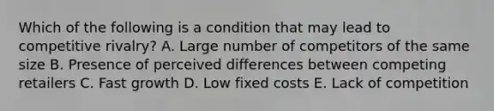Which of the following is a condition that may lead to competitive rivalry? A. Large number of competitors of the same size B. Presence of perceived differences between competing retailers C. Fast growth D. Low fixed costs E. Lack of competition