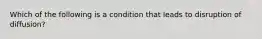 Which of the following is a condition that leads to disruption of​ diffusion?