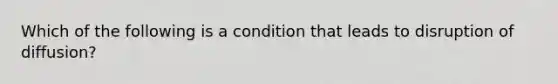 Which of the following is a condition that leads to disruption of​ diffusion?