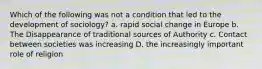 Which of the following was not a condition that led to the development of sociology? a. rapid social change in Europe b. The Disappearance of traditional sources of Authority c. Contact between societies was increasing D. the increasingly important role of religion