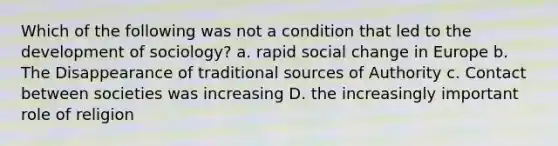 Which of the following was not a condition that led to the development of sociology? a. rapid social change in Europe b. The Disappearance of traditional sources of Authority c. Contact between societies was increasing D. the increasingly important role of religion