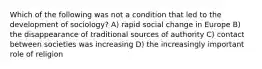 Which of the following was not a condition that led to the development of sociology? A) rapid social change in Europe B) the disappearance of traditional sources of authority C) contact between societies was increasing D) the increasingly important role of religion