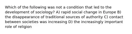 Which of the following was not a condition that led to the development of sociology? A) rapid social change in Europe B) the disappearance of traditional sources of authority C) contact between societies was increasing D) the increasingly important role of religion