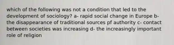 which of the following was not a condition that led to the development of sociology? a- rapid social change in Europe b- the disappearance of traditional sources pf authority c- contact between societies was increasing d- the increasingly important role of religion