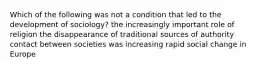 Which of the following was not a condition that led to the development of sociology? the increasingly important role of religion the disappearance of traditional sources of authority contact between societies was increasing rapid social change in Europe