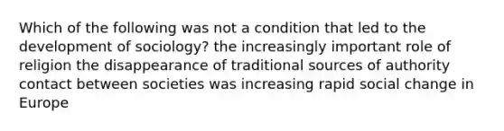 Which of the following was not a condition that led to the development of sociology? the increasingly important role of religion the disappearance of traditional sources of authority contact between societies was increasing rapid social change in Europe