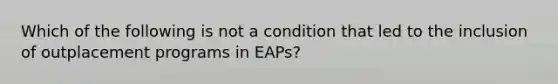 Which of the following is not a condition that led to the inclusion of outplacement programs in EAPs?