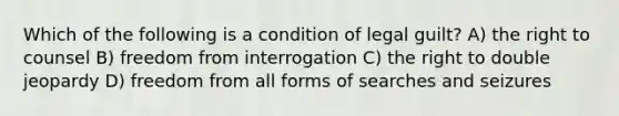 Which of the following is a condition of legal guilt? A) the right to counsel B) freedom from interrogation C) the right to double jeopardy D) freedom from all forms of searches and seizures