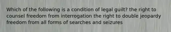 Which of the following is a condition of legal guilt? the right to counsel freedom from interrogation the right to double jeopardy freedom from all forms of searches and seizures