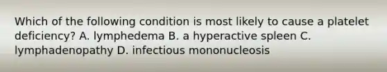 Which of the following condition is most likely to cause a platelet deficiency? A. lymphedema B. a hyperactive spleen C. lymphadenopathy D. infectious mononucleosis