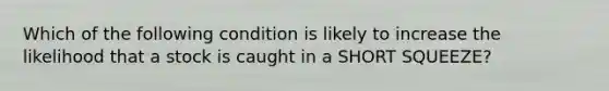Which of the following condition is likely to increase the likelihood that a stock is caught in a SHORT SQUEEZE?