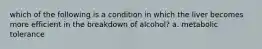 which of the following is a condition in which the liver becomes more efficient in the breakdown of alcohol? a. metabolic tolerance