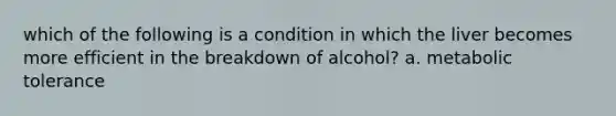 which of the following is a condition in which the liver becomes more efficient in the breakdown of alcohol? a. metabolic tolerance