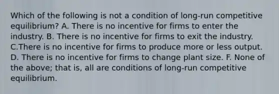 Which of the following is not a condition of long-run competitive equilibrium? A. There is no incentive for firms to enter the industry. B. There is no incentive for firms to exit the industry. C.There is no incentive for firms to produce more or less output. D. There is no incentive for firms to change plant size. F. None of the above; that is, all are conditions of long-run competitive equilibrium.