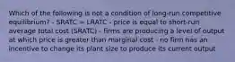 Which of the following is not a condition of long-run competitive equilibrium? - SRATC = LRATC - price is equal to short-run average total cost (SRATC) - firms are producing a level of output at which price is greater than marginal cost - no firm has an incentive to change its plant size to produce its current output