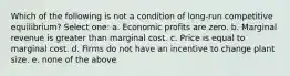 Which of the following is not a condition of long-run competitive equilibrium? Select one: a. Economic profits are zero. b. Marginal revenue is greater than marginal cost. c. Price is equal to marginal cost. d. Firms do not have an incentive to change plant size. e. none of the above