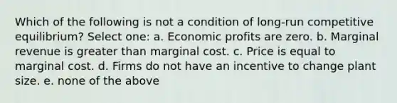 Which of the following is not a condition of long-run competitive equilibrium? Select one: a. Economic profits are zero. b. Marginal revenue is <a href='https://www.questionai.com/knowledge/ktgHnBD4o3-greater-than' class='anchor-knowledge'>greater than</a> marginal cost. c. Price is equal to marginal cost. d. Firms do not have an incentive to change plant size. e. none of the above