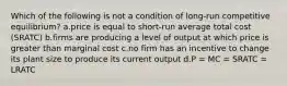 Which of the following is not a condition of long-run competitive equilibrium? a.price is equal to short-run average total cost (SRATC) b.firms are producing a level of output at which price is greater than marginal cost c.no firm has an incentive to change its plant size to produce its current output d.P = MC = SRATC = LRATC