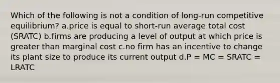 Which of the following is not a condition of long-run competitive equilibrium? a.price is equal to short-run average total cost (SRATC) b.firms are producing a level of output at which price is greater than marginal cost c.no firm has an incentive to change its plant size to produce its current output d.P = MC = SRATC = LRATC