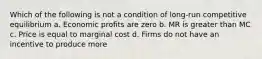 Which of the following is not a condition of long-run competitive equilibrium a. Economic profits are zero b. MR is greater than MC c. Price is equal to marginal cost d. Firms do not have an incentive to produce more