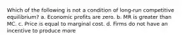 Which of the following is not a condition of long-run competitive equilibrium? a. Economic profits are zero. b. MR is greater than MC. c. Price is equal to marginal cost. d. Firms do not have an incentive to produce more