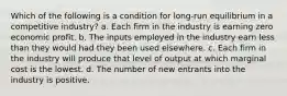 Which of the following is a condition for long-run equilibrium in a competitive industry? a. Each firm in the industry is earning zero economic profit. b. The inputs employed in the industry earn less than they would had they been used elsewhere. c. Each firm in the industry will produce that level of output at which marginal cost is the lowest. d. The number of new entrants into the industry is positive.