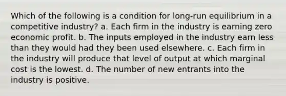 Which of the following is a condition for long-run equilibrium in a competitive industry? a. Each firm in the industry is earning zero economic profit. b. The inputs employed in the industry earn <a href='https://www.questionai.com/knowledge/k7BtlYpAMX-less-than' class='anchor-knowledge'>less than</a> they would had they been used elsewhere. c. Each firm in the industry will produce that level of output at which marginal cost is the lowest. d. The number of new entrants into the industry is positive.