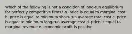 Which of the following is not a condition of long-run equilibrium for perfectly competitive firms? a. price is equal to marginal cost b. price is equal to minimum short-run average total cost c. price is equal to minimum long-run average cost d. price is equal to marginal revenue e. economic profit is positive