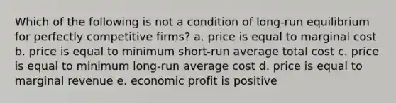 Which of the following is not a condition of long-run equilibrium for perfectly competitive firms? a. price is equal to marginal cost b. price is equal to minimum short-run average total cost c. price is equal to minimum long-run average cost d. price is equal to marginal revenue e. economic profit is positive