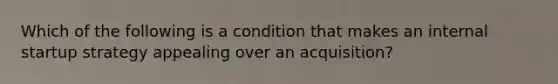 Which of the following is a condition that makes an internal startup strategy appealing over an acquisition?