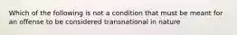 Which of the following is not a condition that must be meant for an offense to be considered transnational in nature