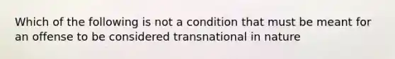 Which of the following is not a condition that must be meant for an offense to be considered transnational in nature