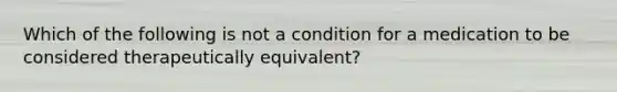 Which of the following is not a condition for a medication to be considered therapeutically equivalent?