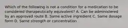 Which of the following is not a condition for a medication to be considered therapeutically equivalent? A. Can be administered by an approved route B. Same active ingredient C. Same dosage form D. Same strength or concentration