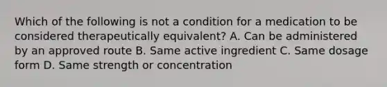 Which of the following is not a condition for a medication to be considered therapeutically equivalent? A. Can be administered by an approved route B. Same active ingredient C. Same dosage form D. Same strength or concentration