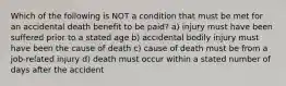 Which of the following is NOT a condition that must be met for an accidental death benefit to be paid? a) injury must have been suffered prior to a stated age b) accidental bodily injury must have been the cause of death c) cause of death must be from a job-related injury d) death must occur within a stated number of days after the accident