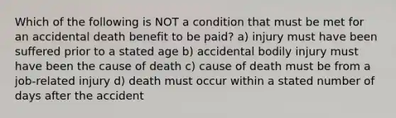 Which of the following is NOT a condition that must be met for an accidental death benefit to be paid? a) injury must have been suffered prior to a stated age b) accidental bodily injury must have been the cause of death c) cause of death must be from a job-related injury d) death must occur within a stated number of days after the accident