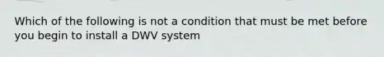 Which of the following is not a condition that must be met before you begin to install a DWV system