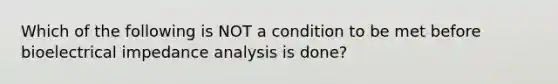 Which of the following is NOT a condition to be met before bioelectrical impedance analysis is done?